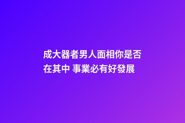 成大器者男人面相你是否在其中 事業必有好發展